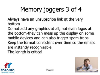 Memory joggers 3 of 4
Always have an unsubscribe link at the very
bottom
Do not add any graphics at all, not even logos at
the bottom-they can mess up the display on some
mobile devices and can also trigger spam traps
Keep the format consistent over time so the emails
are instantly recognizable
The length is critical



                      Page 81
 