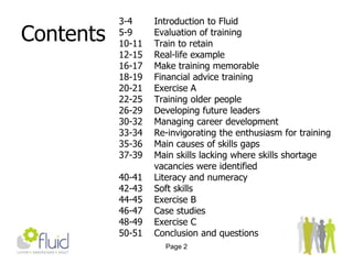 Page 2Contents3-4 		Introduction to Fluid5-9Evaluation of training10-11	Train to retain12-15	Real-life example16-17	Make training memorable18-19Financial advice training20-21Exercise A22-25	Training older people	26-29	Developing future leaders30-32	Managing career development33-34	Re-invigorating the enthusiasm for training35-36	Main causes of skills gaps37-39	Main skills lacking where skills shortage    	vacancies were identified40-41	Literacy and numeracy42-43	Soft skills44-45	Exercise B46-47	Case studies48-49	Exercise C50-51	Conclusion and questions