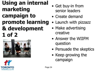 Using an internal
marketing
campaign to
promote learning
& development
1 of 2
• Get buy-in from
senior leaders
• Create demand
• Launch with pizzazz
• Make advertising
creative
• Answer the WIIFM
question
• Persuade the skeptics
• Keep growing the
campaign
Page 34
 