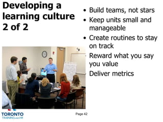 Developing a
learning culture
2 of 2
• Build teams, not stars
• Keep units small and
manageable
• Create routines to stay
on track
• Reward what you say
you value
• Deliver metrics
Page 42
 
