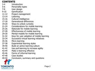 CONTENTS
3-4 Introduction
5-6 Personality types
7-8 User design
9-10 Gamification
11-12 Project management
13-14 Listening
15-16 Cultural intelligence
17-18 Generational differences
19-20 Ways to unlock curiosity
21-24 Considerations for mobile learning
25-26 Rationale for mobile learning
27-28 Effectiveness of mobile learning
29-30 Mental models for mobile learning
31-32 Keys for user adoption of mobile learning
33-34 Successful virtual learning initiatives
35-36 Micro learning
37-38 Experiential learning styles
39-40 Build an active learning culture
41-42 Use pull learning to increase agility
43-44 Make e-learning effective
45-46 Forms of informal learning
47-48 Case studies
49-50 Conclusion, summary and questions
Page 2
 