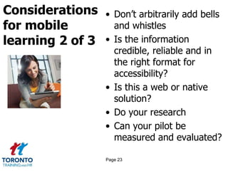 Considerations
for mobile
learning 2 of 3
• Don’t arbitrarily add bells
and whistles
• Is the information
credible, reliable and in
the right format for
accessibility?
• Is this a web or native
solution?
• Do your research
• Can your pilot be
measured and evaluated?
Page 23
 