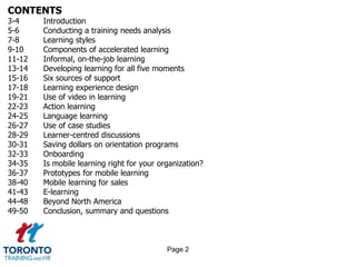 CONTENTS
3-4 Introduction
5-6 Conducting a training needs analysis
7-8 Learning styles
9-10 Components of accelerated learning
11-12 Informal, on-the-job learning
13-14 Developing learning for all five moments
15-16 Six sources of support
17-18 Learning experience design
19-21 Use of video in learning
22-23 Action learning
24-25 Language learning
26-27 Use of case studies
28-29 Learner-centred discussions
30-31 Saving dollars on orientation programs
32-33 Onboarding
34-35 Is mobile learning right for your organization?
36-37 Prototypes for mobile learning
38-40 Mobile learning for sales
41-43 E-learning
44-48 Beyond North America
49-50 Conclusion, summary and questions
Page 2
 