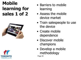 Mobile
learning for
sales 1 of 2
• Barriers to mobile
learning
• Assess the mobile
device market
• Train salespeople to use
the device
• Create mobile
dependence
• Discover mobile
champions
• Develop a mobile
methodology
Page 39
 
