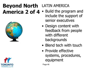 Beyond North
America 2 of 4
LATIN AMERICA
• Build the program and
include the support of
senior executives
• Design content with
feedback from people
with different
backgrounds
• Blend tech with touch
• Provide effective
systems, procedures,
equipment
Page 46
 