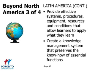 Beyond North
America 3 of 4
LATIN AMERICA (CONT.)
• Provide effective
systems, procedures,
equipment, resources
and conditions that
allow learners to apply
what they learn
• Create a knowledge
management system
that preserves the
know-how of essential
functions
Page 47
 
