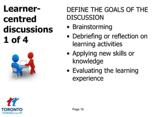 Learner-
centred
discussions
1 of 4
DEFINE THE GOALS OF THE
DISCUSSION
• Brainstorming
• Debriefing or reflection on
learning activities
• Applying new skills or
knowledge
• Evaluating the learning
experience
Page 16
 