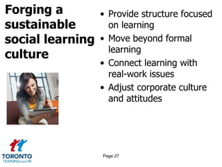 Forging a
sustainable
social learning
culture
• Provide structure focused
on learning
• Move beyond formal
learning
• Connect learning with
real-work issues
• Adjust corporate culture
and attitudes
Page 27
 