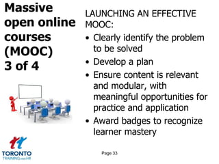 Massive
open online
courses
(MOOC)
3 of 4
LAUNCHING AN EFFECTIVE
MOOC:
• Clearly identify the problem
to be solved
• Develop a plan
• Ensure content is relevant
and modular, with
meaningful opportunities for
practice and application
• Award badges to recognize
learner mastery
Page 33
 