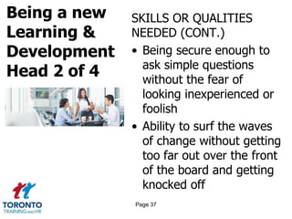 Being a new
Learning &
Development
Head 2 of 4
SKILLS OR QUALITIES
NEEDED (CONT.)
• Being secure enough to
ask simple questions
without the fear of
looking inexperienced or
foolish
• Ability to surf the waves
of change without getting
too far out over the front
of the board and getting
knocked off
Page 37
 