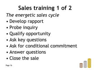 Sales training 1 of 2
The energetic sales cycle
• Develop rapport
• Probe inquiry
• Qualify opportunity
• Ask key questions
• Ask for conditional commitment
• Answer questions
• Close the sale
Page 16
 