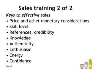 Sales training 2 of 2
Keys to effective sales
• Price and other monetary considerations
• Skill level
• References, credibility
• Knowledge
• Authenticity
• Enthusiasm
• Energy
• Confidence
Page 17
 