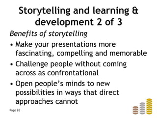 Storytelling and learning &
development 2 of 3
Benefits of storytelling
• Make your presentations more
fascinating, compelling and memorable
• Challenge people without coming
across as confrontational
• Open people’s minds to new
possibilities in ways that direct
approaches cannot
Page 26
 