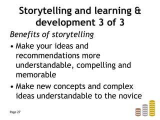Storytelling and learning &
development 3 of 3
Benefits of storytelling
• Make your ideas and
recommendations more
understandable, compelling and
memorable
• Make new concepts and complex
ideas understandable to the novice
Page 27
 