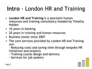Intro - London HR and Training
• London HR and Training is a specialist human
resources and training consultancy headed by Timothy
Holden
• 10 years in banking
• 20 years in training and human resources
• Business owner since 2007
• The core services provided by London HR and Training
are:
- Reducing costs and saving time through bespoke HR
initiatives and projects
- Training course design and delivery
- Services for job seekers
Page 3
 