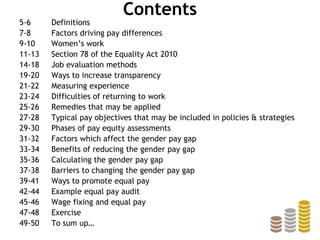 Contents
5-6 Definitions
7-8 Factors driving pay differences
9-10 Women’s work
11-13 Section 78 of the Equality Act 2010
14-18 Job evaluation methods
19-20 Ways to increase transparency
21-22 Measuring experience
23-24 Difficulties of returning to work
25-26 Remedies that may be applied
27-28 Typical pay objectives that may be included in policies & strategies
29-30 Phases of pay equity assessments
31-32 Factors which affect the gender pay gap
33-34 Benefits of reducing the gender pay gap
35-36 Calculating the gender pay gap
37-38 Barriers to changing the gender pay gap
39-41 Ways to promote equal pay
42-44 Example equal pay audit
45-46 Wage fixing and equal pay
47-48 Exercise
49-50 To sum up…
 