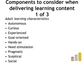 Components to consider when
delivering learning content
1 of 3
Adult learning characteristics
• Autonomous
• Curious
• Experienced
• Goal-oriented
• Hands-on
• Need stimulation
• Pragmatic
• Sceptical
• Social
 