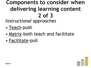 Components to consider when
delivering learning content
2 of 3
Instructional approaches
• Teach-push
• Matrix-both teach and facilitate
• Facilitate-pull
Page 9
 