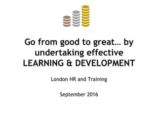 Go from good to great… by
undertaking effective
LEARNING & DEVELOPMENT
London HR and Training
September 2016
 