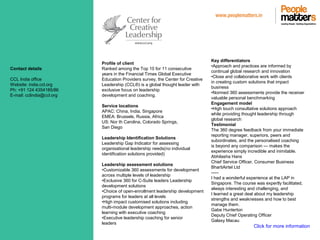 www.peoplematters.in
Contact details
CCL India office
Website: india.ccl.org
Ph: +91 124 4354185/86
E-mail: cclindia@ccl.org
Profile of client
Ranked among the Top 10 for 11 consecutive
years in the Financial Times Global Executive
Education Providers survey, the Center for Creative
Leadership (CCL®) is a global thought leader with
exclusive focus on leadership
development and coaching.
Service locations
APAC: China, India, Singapore
EMEA: Brussels, Russia, Africa
US: Nor th Carolina, Colorado Springs,
San Diego
Leadership Identification Solutions
Leadership Gap Indicator for assessing
organisational leadership needs(no individual
identification solutions provided)
Leadership assessment solutions
•Customizable 360 assessments for development
across multiple levels of leadership
•Exclusive 360 for C-Suite leaders Leadership
development solutions
•Choice of open-enrollment leadership development
programs for leaders at all levels
•High impact customised solutions including
multi-module development approaches, action
learning with executive coaching
•Executive leadership coaching for senior
leaders
Key differentiators
•Approach and practices are informed by
continual global research and innovation
•Close and collaborative work with clients
in creating custom solutions that impact
business
•Normed 360 assessments provide the receiver
valuable personal benchmarking
Engagement model
•High touch consultative solutions approach
while providing thought leadership through
global research
Testimonial
The 360 degree feedback from your immediate
reporting manager, superiors, peers and
subordinates, and the personalised coaching
is beyond any comparison — makes the
experience simply incredible and inimitable.
Abhilasha Hans
Chief Service Officer, Consumer Business
BhartiAirtel Ltd
-----
I had a wonderful experience at the LAP in
Singapore. The course was expertly facilitated,
always interesting and challenging, and
I learned a great deal about my leadership
strengths and weaknesses and how to best
manage them.
Gabe Hunterton
Deputy Chief Operating Officer
Galaxy Macau
Click for more information
 