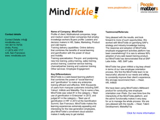www.peoplematters.in
Contact details
Contact Details: info@
mindtickle.com,
+91 90110 79735
(India, Pune),
+1 (973) 400 1717
(US, San Francisco)
www. mindtickle.com
Name of Company: MindTickle
Profile of client: Multinational companies, large
and medium sized Indian companies that employ
knowledge workers Buyers profile: Leaders and
decision makers in HR, Sales, Marketing, Product
and L&D teams
Training delivery capabilities: Online delivery
that combines the benefits of social learning
and gamification with the power of cloud
and mobility
Training specialization: Pre-join and postjoining
new hire training, policy training, sales training,
product training, customer service training,
channel/partner training and customer training
Other services: Employee Engagement
Key Differentiators:
MindTickle is a web-based learning platform
that combines the power of “social learning”
and “gamification” to make any enterprise
training efficient and effective. With thousands
of users from marquee customers including SAP,
Yahoo!, InMobi and MakeMy- Trip to name a few,
MindTickle was voted #1 in the category – “Best
use of gamification in Enterprise” in 2012, and
judged #1 in the category – “Best use of
gamification in HR” in 2013 at the Gamification
Summit, San Francisco. MindTickle makes the
learning experiences extremely appealing and
interesting for the new generation employees,
plus MindTickle’s convenient cloud solution
makes it really easy to get started.
Testimonial/Referrals:
Very pleased with the results, and look
forward to more of such opportunities. We
worked with MindTickle on gamifying SAP’s
strategy and industry knowledge training.
The response and adoption of MindTickle
employee engagement activities platform has
been overwhelming!! It is rare to witness 90%
adoption of any web based training product,
but MindTickle has demonstrated that at SAP
Labs India. - MD, SAP Labs
MindTickle has given InMobi a big leap ahead
in terms of our new employee orientation
process. We find the MindTickle team to be
resourceful, attuned to our needs and willing
to constantly improve their client’s experience.
We strongly recommend them. – Head,
HR, InMobi
We have been using MindTickle’s AllAboard
product for conducting new employee
orientation over iPads. Our new hires love the
interactivity of the MindTickle platform, and
the admin functionality makes it very easy
for us to manage the whole process. We are
very pleased with the results. – Head, Talent
Development, MakeMyTrip
Click for more information
 