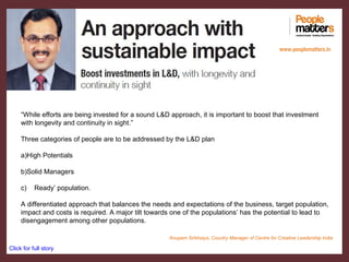 “While efforts are being invested for a sound L&D approach, it is important to boost that investment
with longevity and continuity in sight.”
Three categories of people are to be addressed by the L&D plan
a)High Potentials
b)Solid Managers
c) Ready’ population.
A differentiated approach that balances the needs and expectations of the business, target population,
impact and costs is required. A major tilt towards one of the populations’ has the potential to lead to
disengagement among other populations.
Click for full story
www.peoplematters.in
Anupam Sirbhaiya, Country Manager of Centre for Creative Leadership India
 