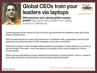 “Online education to the rescue of CLOs to nurture high performers for leadership roles right at their
desks by Global CEOs.”
With increased demand to nurture high performers for leadership roles, organisations now have the
opportunity to provide education to their employees, as per their convenience.
Evolved technology in online education allows students to participate in virtual classes run by some of
the best faculty in the world - even if the student is constantly on the move or based out of some
remote location.
While some are still delivering ancient standard format lectures to bored students, India Inc. seems to
have rightly embraced online education and has started reaping its benefits.
Click for full story
www.peoplematters.in
Karthik KS is CEO, AVAGMAH Online School (A division of 24x7 Learning)
 