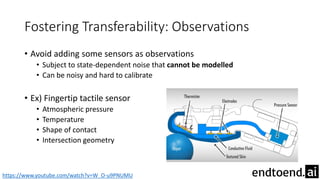 Fostering Transferability: Observations
• Avoid adding some sensors as observations
• Subject to state-dependent noise that cannot be modelled
• Can be noisy and hard to calibrate
• Ex) Fingertip tactile sensor
• Atmospheric pressure
• Temperature
• Shape of contact
• Intersection geometry
https://www.youtube.com/watch?v=W_O-u9PNUMU
 