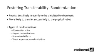 Fostering Transferability: Randomization
• Robust: Less likely to overfit to the simulated environment
• More likely to transfer successfully to the physical robot
• Types of randomizations:
• Observation noise
• Physics randomizations
• Unmodeled effects
• Visual appearance randomizations
 