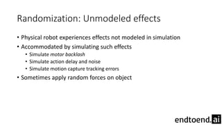 Randomization: Unmodeled effects
• Physical robot experiences effects not modeled in simulation
• Accommodated by simulating such effects
• Simulate motor backlash
• Simulate action delay and noise
• Simulate motion capture tracking errors
• Sometimes apply random forces on object
 