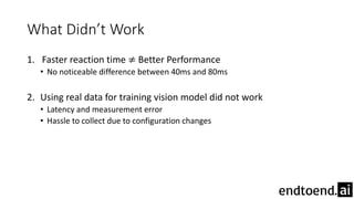 What Didn’t Work
1. Faster reaction time ≠ Better Performance
• No noticeable difference between 40ms and 80ms
2. Using real data for training vision model did not work
• Latency and measurement error
• Hassle to collect due to configuration changes
 
