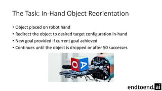 The Task: In-Hand Object Reorientation
• Object placed on robot hand
• Redirect the object to desired target configuration in-hand
• New goal provided if current goal achieved
• Continues until the object is dropped or after 50 successes
 