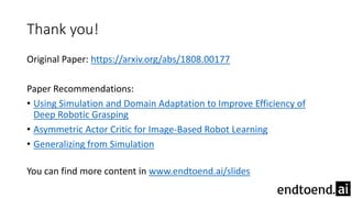 Thank you!
Original Paper: https://arxiv.org/abs/1808.00177
Paper Recommendations:
• Using Simulation and Domain Adaptation to Improve Efficiency of
Deep Robotic Grasping
• Asymmetric Actor Critic for Image-Based Robot Learning
• Generalizing from Simulation
You can find more content in www.endtoend.ai/slides
 