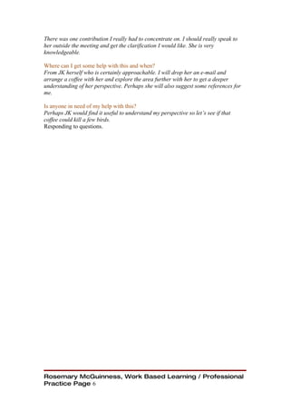 There was one contribution I really had to concentrate on. I should really speak to
her outside the meeting and get the clarification I would like. She is very
knowledgeable.

Where can I get some help with this and when?
From JK herself who is certainly approachable. I will drop her an e-mail and
arrange a coffee with her and explore the area further with her to get a deeper
understanding of her perspective. Perhaps she will also suggest some references for
me.

Is anyone in need of my help with this?
Perhaps JK would find it useful to understand my perspective so let’s see if that
coffee could kill a few birds.
Responding to questions.




Rosemary McGuinness, Work Based Learning / Professional
Practice Page 6
 