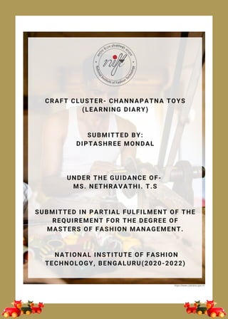 Image source: https://commons.wikimedia.org/wiki/File:
CRAFT CLUSTER- CHANNAPATNA TOYS
(LEARNING DIARY)
SUBMITTED BY:
DIPTASHREE MONDAL
UNDER THE GUIDANCE OF-
MS. NETHRAVATHI. T.S
SUBMITTED IN PARTIAL FULFILMENT OF THE
REQUIREMENT FOR THE DEGREE OF
MASTERS OF FASHION MANAGEMENT.
NATIONAL INSTITUTE OF FASHION
TECHNOLOGY, BENGALURU(2020-2022)
https://www.caleidoscope.in/
 