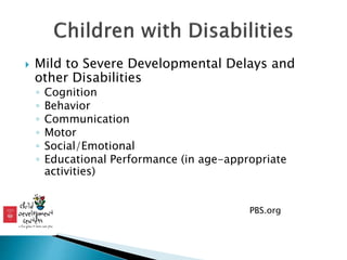  Mild to Severe Developmental Delays and
other Disabilities
◦ Cognition
◦ Behavior
◦ Communication
◦ Motor
◦ Social/Emotional
◦ Educational Performance (in age-appropriate
activities)
◦ PBS.org
 