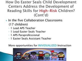  In the five Collaboration Classrooms
(17 children)
◦ 1 Lead APS Teacher
◦ 1 Lead Easter Seals Teacher
◦ 1 APS Paraprofessional
◦ 1 Easter Seals Assistant Teacher
More opportunities for INIVIDUALIZED Instruction
 