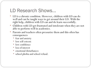 LD Research Shows…
• LD is a chronic condition. However, children with LD can do
well and can be taught ways to get around their LD. With the
right help, children with LD can and do learn successfully.
• Children with LD get frustrated and intolerant when they are not
able to perform well in academics.
• Parents and teachers often pressurize them and this often has
consequences
• fear and anxiety
• low self-esteem
• low confidence
• loss of interest
• emotional disturbances
• school phobia and school refusal.
 