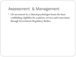 Assessment & Management
• LD assessment by a clinical psychologist forms the basis
establishing eligibility for academic services and concessions
through Government Regulatory Bodies.
 