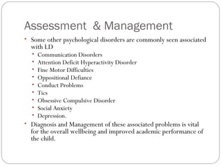 Assessment & Management
• Some other psychological disorders are commonly seen associated
with LD
• Communication Disorders
• Attention Deficit Hyperactivity Disorder
• Fine Motor Difficulties
• Oppositional Defiance
• Conduct Problems
• Tics
• Obsessive Compulsive Disorder
• Social Anxiety
• Depression.
• Diagnosis and Management of these associated problems is vital
for the overall wellbeing and improved academic performance of
the child.
 