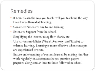 Remedies
• If I can’t learn the way you teach, will you teach me the way
I can learn? Remedial Training
• Consistent/intensive one to one training.
• Extensive Support from the school
• Simplifying the lessons, using flow charts, etc
• Use various modalities (Visual, Auditory, and Tactile) to
enhance learning. Learning is more effective when concepts
are experienced or seen.
• Ensure understanding of content learned by making him/her
work regularly on assessment sheets/question papers
prepared along similar lines to those followed in school.
 