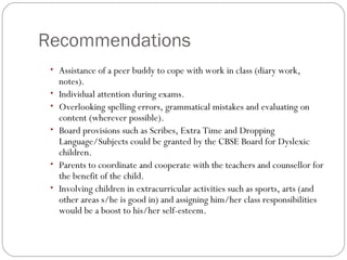 Recommendations
• Assistance of a peer buddy to cope with work in class (diary work,
notes).
• Individual attention during exams.
• Overlooking spelling errors, grammatical mistakes and evaluating on
content (wherever possible).
• Board provisions such as Scribes, Extra Time and Dropping
Language/Subjects could be granted by the CBSE Board for Dyslexic
children.
• Parents to coordinate and cooperate with the teachers and counsellor for
the benefit of the child.
• Involving children in extracurricular activities such as sports, arts (and
other areas s/he is good in) and assigning him/her class responsibilities
would be a boost to his/her self-esteem.
 