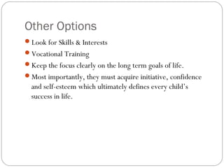 Other Options
Look for Skills & Interests
Vocational Training
Keep the focus clearly on the long term goals of life.
Most importantly, they must acquire initiative, confidence
and self-esteem which ultimately defines every child’s
success in life.
 