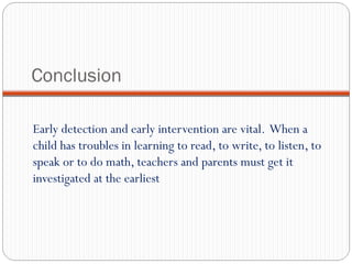 Conclusion
Early detection and early intervention are vital. When a
child has troubles in learning to read, to write, to listen, to
speak or to do math, teachers and parents must get it
investigated at the earliest
 