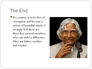 The End
If a country is to be free of
corruption and become a
nation of beautiful minds, I
strongly feel there are
three key societal members
who can make a difference.
They are father, mother
and teacher.
 