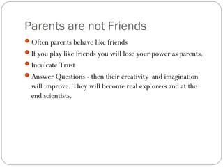 Parents are not Friends
Often parents behave like friends
If you play like friends you will lose your power as parents.
Inculcate Trust
Answer Questions - then their creativity and imagination
will improve. They will become real explorers and at the
end scientists.
 