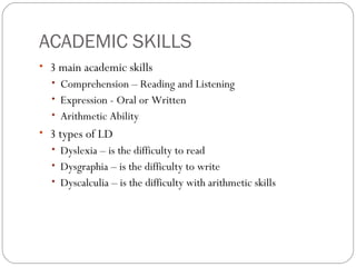 ACADEMIC SKILLS
• 3 main academic skills
• Comprehension – Reading and Listening
• Expression - Oral or Written
• Arithmetic Ability
• 3 types of LD
• Dyslexia – is the difficulty to read
• Dysgraphia – is the difficulty to write
• Dyscalculia – is the difficulty with arithmetic skills
 