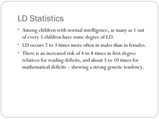 LD Statistics
• Among children with normal intelligence, as many as 1 out
of every 5 children have some degree of LD.
• LD occurs 2 to 3 times more often in males than in females.
• There is an increased risk of 4 to 8 times in first degree
relatives for reading deficits, and about 5 to 10 times for
mathematical deficits – showing a strong genetic tendency.
 