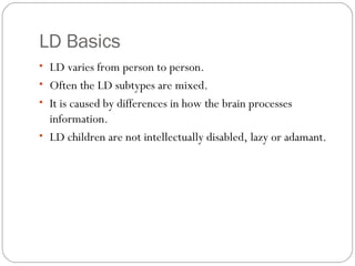 LD Basics
• LD varies from person to person.
• Often the LD subtypes are mixed.
• It is caused by differences in how the brain processes
information.
• LD children are not intellectually disabled, lazy or adamant.
 