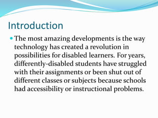 Introduction
 The most amazing developments is the way
technology has created a revolution in
possibilities for disabled learners. For years,
differently-disabled students have struggled
with their assignments or been shut out of
different classes or subjects because schools
had accessibility or instructional problems.
 